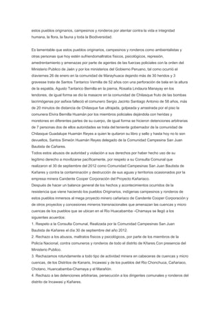 estos pueblos originarios, campesinos y ronderos por atentar contra la vida e integridad
humana, la flora, la fauna y toda la Biodiversidad.


Es lamentable que estos pueblos originarios, campesinos y ronderos como ambientalistas y
otras personas que hoy estén sufriendomaltratos físicos, psicológicos, represión,
amedrentamiento y amenazas por parte de agentes de las fuerzas policiales con la orden del
Ministerio Publico de Jaén y por los ministerios del Gobierno Peruano, tal como ocurrió el
díaviernes 26 de enero en la comunidad de Marayhuaca dejando más de 30 heridos y 3
gravesse trata de Santos Tantarico Vernilla de 52 años con una perforación de bala en la altura
de la espalda, Agusto Tantarico Bernilla en la pierna, Rosalía Lindaura Manayay en los
tendones, de igual forma se dio la masacre en la comunidad de Chilasque fruto de las bombas
lacrimógenas por asfixia falleció el comunero Sergio Jacinto Santiago Antonio de 58 años, más
de 20 minutos de distancia de Chilasque fue ultrajada, golpeada y arrastrada por el piso la
comunera Elvira Bernilla Huamán por los miembros policiales dejándola con heridas y
moretones en diferentes partes de su cuerpo, de igual forma se hicieron detenciones arbitrarias
de 7 personas dos de ellos autoridades se trata del teniente gobernador de la comunidad de
Chilasque Guadalupe Huamán Reyes a quien le quitaron su libro y sello y hasta hoy no lo son
devueltos, Santos Simeón Huamán Reyes delegado de la Comunidad Campesina San Juan
Bautista de Cañares.
Todos estos abusos de autoridad y violación a sus derechos por haber hecho uso de su
legítimo derecho a movilizarse pacíficamente, por respeto a su Consulta Comunal que
realizaron el 30 de septiembre del 2012 como Comunidad Campesinas San Juan Bautista de
Kañares y contra la contaminación y destrucción de sus aguas y territorios ocasionados por la
empresa minera Candente Cooper Corporación del Proyecto Kañariaco.
Después de hacer un balance general de los hechos y acontecimientos ocurridos de la
resistencia que viene haciendo los pueblos Originarios, indígenas campesinos y ronderos de
estos pueblos inmersos al mega proyecto minero cañariaco de Candente Cooper Corporación y
de otros proyectos y concesiones mineros transnacionales que amenazan las cuencas y micro
cuencas de los pueblos que se ubican en el Rio Huacabamba –Chamaya se llegó a los
siguientes acuerdos:
1. Respeto a la Consulta Comunal, Realizada por la Comunidad Campesinas San Juan
Bautista de Kañares el día 30 de septiembre del año 2012.
2. Rechazo a los abusos, maltratos físicos y psicológicos, por parte de los miembros de la
Policía Nacional, contra comuneros y ronderos de todo el distrito de Kñares.Con presencia del
Ministerio Publico.
3. Rechazamos rotundamente a todo tipo de actividad minera en cabeceras de cuencas y micro
cuencas, de los Distritos de Kanaris, Incawasi y de los pueblos del Rio Chonchuca, Cañariaco,
Chotano, Huancabamba-Chamaya y el Marañón.
4. Rechazo a las detenciones arbitrarias, persecución a los dirigentes comunales y ronderos del
distrito de Incawasi y Kañares.
 