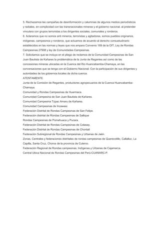 5. Rechazamos las campañas de desinformación y calumnias de algunos medios periodísticos
y radiales, en complicidad con las transnacionales mineras y el gobierno nacional, al pretender
vinculara con grupos terroristas a los dirigentes sociales, comunales y ronderos.
6. Aclaramos que no somos anti mineros, terroristas y agitadores, somos pueblos originarios,
indígenas, campesinos y ronderos, que actuamos de acuerdo al derecho consuetudinario
establecidos en las normas y leyes que nos ampara Convenio 169 de la OIT, Ley de Rondas
Campesinas 27908 y ley de Comunidades Campesinas.
7. Solicitamos que se incluya en el pliego de reclamos de la Comunidad Campesinas de San
Juan Bautista de Kañares la problemática de la Junta de Regantes así como de las
concesiones mineras ubicadas en la Cuenca del Rio Huancabamba-Chamaya, en las
conversaciones que se tenga con el Gobierno Nacional. Con la participación de sus dirigentes y
autoridades de los gobiernos locales de dicha cuenca.
ATENTAMENTE
Junta de la Comisión de Regantes, productores agropecuarios de la Cuenca Huancabamba-
Chamaya.
Comunidad y Rondas Campesinas de Huarmaca.
Comunidad Campesina de San Juan Bautista de Kañares.
Comunidad Campesina Túpac Amaru de Kañares.
Comunidad Campesinas de Incawasi.
Federación Distrital de Rondas Campesinas de San Felipe.
Federación distrital de Rondas Campesinas de Sallique
Rondas Campesinas de Pomahuaca y Pucara.
Federación Distrital de Rondas Campesinas de Colasay.
Federación Distrital de Rondas Campesinas de Chontali
Federación Subregional de Rondas Campesinas y Urbanas de Jaén.
Zonas, Centrales y federaciones distritales de rondas campesinas de Querecotillo, Callalluc, La
Capilla, Santa Cruz, Choros de la provincia de Cutervo.
Federación Regional de Rondas campesinas, Indígenas y Urbanas de Cajamarca.
Central Ubica Nacional de Rondas Campesinas del Perú-CUANARC-P.
 