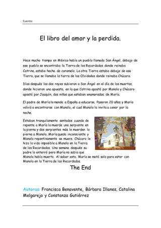 Cuento:
El libro del amor y la perdida.
Hace mucho tiempo en México había un pueblo llamado San Ángel, debajo de
ese pueblo se encontraba la Tierra de los Recordados donde reinaba
Catrina, estaba hecha de caramelo. La otra Tierra estaba debajo de esa
Tierra, que se llamaba la tierra de los Olvidados donde reinaba Chúcaro.
Días después los dos reyes subieron a San Ángel en el día de los muertos,
donde hicieron una apuesta, en la que Catrina apostó por Manolo y Chúcaro
apostó por Joaquín, dos niños que estaban enamorados de María.
El padre de María la manda a España a educarse. Pasaron 20 años y María
volvió a encontrarse con Manolo, el cual Manolo la invita a cenar por la
noche.
Estaban tranquilamente sentados cuando de
repente a María la muerde una serpiente en
la pierna y dos serpientes más le muerden la
pierna a Manolo. María queda inconsciente y
Manolo repentinamente se muere. Chúcaro le
hizo la vida imposible a Manolo en la Tierra
de los Recordados. Una semana después su
padre lo enterró pero María no sabía que
Manolo había muerto. Al saber esto, María se mató solo para estar con
Manolo en la Tierra de los Recordados.
The End
Autoras: Francisca Benavente, Bárbara Illanes, Catalina
Melgarejo y Constanza Gutiérrez
 