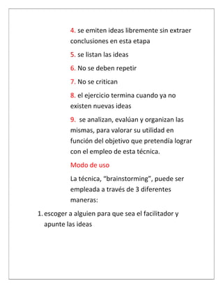 4. se emiten ideas libremente sin extraer
           conclusiones en esta etapa
           5. se listan las ideas
           6. No se deben repetir
           7. No se critican
           8. el ejercicio termina cuando ya no
           existen nuevas ideas
           9. se analizan, evalúan y organizan las
           mismas, para valorar su utilidad en
           función del objetivo que pretendía lograr
           con el empleo de esta técnica.
           Modo de uso
           La técnica, “brainstorming”, puede ser
           empleada a través de 3 diferentes
           maneras:
1. escoger a alguien para que sea el facilitador y
   apunte las ideas
 