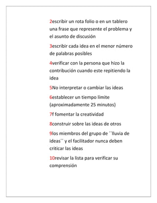 2escribir un rota folio o en un tablero
una frase que represente el problema y
el asunto de discusión
3escribir cada idea en el menor número
de palabras posibles
4verificar con la persona que hizo la
contribución cuando este repitiendo la
idea
5No interpretar o cambiar las ideas
6establecer un tiempo límite
(aproximadamente 25 minutos)
7f fomentar la creatividad
8construir sobre las ideas de otros
9los miembros del grupo de ´´lluvia de
ideas´´ y el facilitador nunca deben
criticar las ideas
10revisar la lista para verificar su
comprensión
 