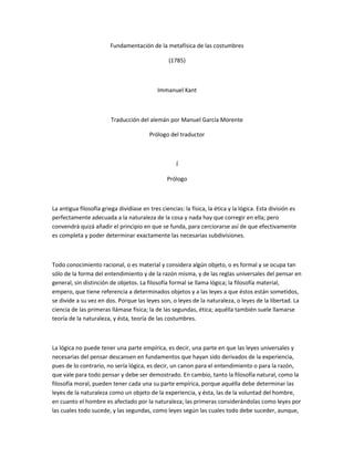 Fundamentación de la metafísica de las costumbres
(1785)
Immanuel Kant
Traducción del alemán por Manuel García Morente
Prólogo del traductor
Í
Prólogo
La antigua filosofía griega dividíase en tres ciencias: la física, la ética y la lógica. Esta división es
perfectamente adecuada a la naturaleza de la cosa y nada hay que corregir en ella; pero
convendrá quizá añadir el principio en que se funda, para cerciorarse así de que efectivamente
es completa y poder determinar exactamente las necesarias subdivisiones.
Todo conocimiento racional, o es material y considera algún objeto, o es formal y se ocupa tan
sólo de la forma del entendimiento y de la razón misma, y de las reglas universales del pensar en
general, sin distinción de objetos. La filosofía formal se llama lógica; la filosofía material,
empero, que tiene referencia a determinados objetos y a las leyes a que éstos están sometidos,
se divide a su vez en dos. Porque las leyes son, o leyes de la naturaleza, o leyes de la libertad. La
ciencia de las primeras llámase física; la de las segundas, ética; aquélla también suele llamarse
teoría de la naturaleza, y ésta, teoría de las costumbres.
La lógica no puede tener una parte empírica, es decir, una parte en que las leyes universales y
necesarias del pensar descansen en fundamentos que hayan sido derivados de la experiencia,
pues de lo contrario, no sería lógica, es decir, un canon para el entendimiento o para la razón,
que vale para todo pensar y debe ser demostrado. En cambio, tanto la filosofía natural, como la
filosofía moral, pueden tener cada una su parte empírica, porque aquélla debe determinar las
leyes de la naturaleza como un objeto de la experiencia, y ésta, las de la voluntad del hombre,
en cuanto el hombre es afectado por la naturaleza; las primeras considerándolas como leyes por
las cuales todo sucede, y las segundas, como leyes según las cuales todo debe suceder, aunque,
 