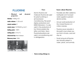 FLUORINE
Physical and chemical
properties
density: 1700kg m/3
molar volume: 11,20 cm/3
atomic number: 9
atomic mass: 18,998403 g.mol/-1
boiling point: -188ºC
meltig point: -219,6 ºC
discovered by: Henri Moissan
Discovery date: 1886
Uses
Atomic fluorine and
molecular fluorine are used
for plasma etching in
semiconductor
manufacturing, flat panel
display productions and
MEMS fabrication. It is also
used in the productions of
low frictions plastics like
teflon and halon, freon.
Fluorohydrocarbons are
used in air-conditioning and
in refridgeration.
Interesting things to
know about fluorine
- Fluroides are often added to
toothpaste and muncipal
water supplies to prevent
dental cavities.
- Annual world production of
the mineral fluorine is 4
million tonenes.
- Fluorine occurs naturally in
the earth´s crust where you
can find it id rocks, coal and
clay air.
- Small amounts of fluorine
are naturally present in
water, plants, and animals.