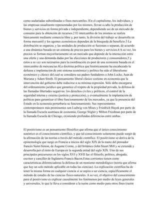 como asalariadas subordinadas a fines mercantiles.1En el capitalismo, los individuos, y
las empresas usualmente representadas por los mismos, llevan a cabo la producción de
bienes y servicios en forma privada e independiente, dependiendo así de un mercado de
consumo para la obtención de recursos.2 El intercambio de los mismos se realiza
básicamente mediante comercio libre y, por tanto, la división del trabajo se desarrolla en
forma mercantil y los agentes económicos dependen de la búsqueda de beneficio.3 La
distribución se organiza, y las unidades de producción se fusionan o separan, de acuerdo
a una dinámica basada en un sistema de precios para los bienes y servicios.4 A su vez, los
precios se forman mayoritariamente en un mercado que depende de la interacción entre
una oferta y una demanda dadas por las elecciones de productores y consumidores,5 y
estos a su vez son necesarios para la coordinación ex-post de una economía basada en el
intercambio de mercancías.6La doctrina política que históricamente ha encabezado la
defensa e implantación de este sistema económico y político ha sido el liberalismo
económico y clásico del cual se considera sus padres fundadores a John Locke, Juan de
Mariana y Adam Smith. El pensamiento liberal clásico sostiene en economía que la
intervención del gobierno debe reducirse a su mínima expresión. Sólo debe encargarse
del ordenamiento jurídico que garantice el respeto de la propiedad privada, la defensa de
las llamadas libertades negativas: los derechos civiles y políticos, el control de la
seguridad interna y externa (justicia y protección), y eventualmente la implantación de
políticas para garantizar el libre funcionamiento de los mercados, ya que la presencia del
Estado en la economía perturbaría su funcionamiento. Sus representantes
contemporáneos más prominentes son Ludwig von Mises y Friedrich Hayek por parte de
la llamada Escuela austríaca de economía; George Stigler y Milton Friedman por parte de
la llamada Escuela de Chicago, existiendo profundas diferencias entre ambas.
El positivismo es un pensamiento filosófico que afirma que el único conocimiento
auténtico es el conocimiento científico, y que tal conocimiento solamente puede surgir de
la afirmación de las teorías a través del método científico. El positivismo se deriva de la
epistemología que surge en Francia a inicios del siglo XIX de la mano del pensador
francés Saint-Simon, de Auguste Comte, y del británico John Stuart Mill y se extiende y
desarrolla por el resto de Europa en la segunda mitad del siglo XIX. Uno de sus
principales precursores en los siglos XVI y XVII fue el filósofo, político, abogado,
escritor y canciller de Inglaterra Francis Bacon.Estas corrientes tienen como
características diferenciadoras la defensa de un monismo metodológico (teoría que afirma
que hay un solo método aplicable en todas las ciencias). La explicación científica ha de
tener la misma forma en cualquier ciencia si se aspira a ser ciencia, específicamente el
método de estudio de las ciencias físico-naturales. A su vez, el objetivo del conocimiento
para el positivismo es explicar causalmente los fenómenos por medio de leyes generales
y universales, lo que le lleva a considerar a la razón como medio para otros fines (razón
 