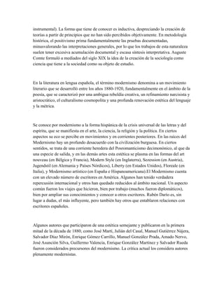 instrumental). La forma que tiene de conocer es inductiva, despreciando la creación de
teorías a partir de principios que no han sido percibidos objetivamente. En metodología
histórica, el positivismo prima fundamentalmente las pruebas documentadas,
minusvalorando las interpretaciones generales, por lo que los trabajos de esta naturaleza
suelen tener excesiva acumulación documental y escasa síntesis interpretativa. Auguste
Comte formuló a mediados del siglo XIX la idea de la creación de la sociología como
ciencia que tiene a la sociedad como su objeto de estudio.
En la literatura en lengua española, el término modernismo denomina a un movimiento
literario que se desarrolló entre los años 1880-1920, fundamentalmente en el ámbito de la
poesía, que se caracterizó por una ambigua rebeldía creativa, un refinamiento narcisista y
aristocrático, el culturalismo cosmopolita y una profunda renovación estética del lenguaje
y la métrica.
Se conoce por modernismo a la forma hispánica de la crisis universal de las letras y del
espíritu, que se manifiesta en el arte, la ciencia, la religión y la política. En ciertos
aspectos su eco se percibe en movimientos y en corrientes posteriores. En las raíces del
Modernismo hay un profundo desacuerdo con la civilización burguesa. En ciertos
sentidos, se trata de una corriente heredera del Posromanticismo decimonónico, al que da
una especie de salida, y en las demás artes esta estética se plasma en las formas del art
nouveau (en Bélgica y Francia), Modern Style (en Inglaterra), Sezession (en Austria),
Jugendstil (en Alemania y Países Nórdicos), Liberty (en Estados Unidos), Floreale (en
Italia), y Modernismo artístico (en España e Hispanoamericana).El Modernismo cuenta
con un elevado número de escritores en América. Algunos han tenido verdadera
repercusión internacional y otros han quedado reducidos al ámbito nacional. Un aspecto
común fueron los viajes que hicieron, bien por trabajo (muchos fueron diplomáticos),
bien por ampliar sus conocimientos y conocer a otros escritores. Rubén Darío es, sin
lugar a dudas, el más influyente, pero también hay otros que entablaron relaciones con
escritores españoles.
Algunos autores que participaron de una estética semejante y publicaron en la primera
mitad de la década de 1880, como José Martí, Julián del Casal, Manuel Gutiérrez Nájera,
Salvador Díaz Mirón, Enrique Gómez Carrillo, Manuel González Prada, Amado Nervo,
José Asunción Silva, Guillermo Valencia, Enrique González Martínez y Salvador Rueda
fueron considerados precursores del modernismo. La crítica actual los considera autores
plenamente modernistas.
 