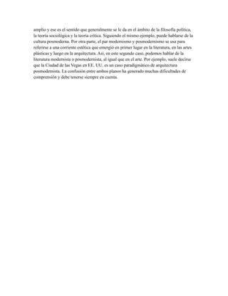 amplio y ese es el sentido que generalmente se le da en el ámbito de la filosofía política,
la teoría sociológica y la teoría crítica. Siguiendo el mismo ejemplo, puede hablarse de la
cultura posmoderna. Por otra parte, el par modernismo y posmodernismo se usa para
referirse a una corriente estética que emergió en primer lugar en la literatura, en las artes
plásticas y luego en la arquitectura. Así, en este segundo caso, podemos hablar de la
literatura modernista o posmodernista, al igual que en el arte. Por ejemplo, suele decirse
que la Ciudad de las Vegas en EE. UU. es un caso paradigmático de arquitectura
posmodernista. La confusión entre ambos planos ha generado muchas dificultades de
comprensión y debe tenerse siempre en cuenta.
 
