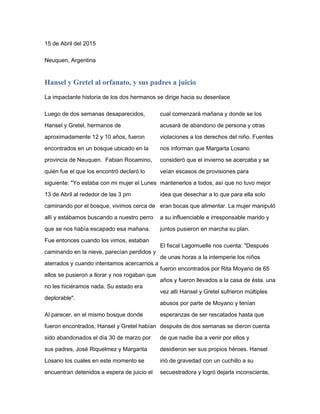 15 de Abril del 2015
Neuquen, Argentina
Hansel y Gretel al orfanato, y sus padres a juicio
La impactante historia de los dos hermanos se dirige hacia su desenlace
Luego de dos semanas desaparecidos,
Hansel y Gretel, hermanos de
aproximadamente 12 y 10 años, fueron
encontrados en un bosque ubicado en la
provincia de Neuquen. Fabian Rocamino,
quién fue el que los encontró declaró lo
siguiente: "Yo estaba con mi mujer el Lunes
13 de Abril al rededor de las 3 pm
caminando por el bosque, vivimos cerca de
allí y estábamos buscando a nuestro perro
que se nos había escapado esa mañana.
Fue entonces cuando los vimos, estaban
caminando en la nieve, parecían perdidos y
aterrados y cuando intentamos acercarnos a
ellos se pusieron a llorar y nos rogaban que
no les hiciéramos nada. Su estado era
deplorable".
Al parecer, en el mismo bosque donde
fueron encontrados, Hansel y Gretel habían
sido abandonados el día 30 de marzo por
sus padres, José Riquelmez y Margarita
Losano los cuales en este momento se
encuentran detenidos a espera de juicio el
cual comenzará mañana y donde se los
acusará de abandono de persona y otras
violaciones a los derechos del niño. Fuentes
nos informan que Margarta Losano
consideró que el invierno se acercaba y se
veían escasos de provisiones para
mantenerlos a todos, así que no tuvo mejor
idea que desechar a lo que para ella solo
eran bocas que alimentar. La mujer manipuló
a su influenciable e irresponsable marido y
juntos pusieron en marcha su plan.
El fiscal Lagomuelle nos cuenta: "Después
de unas horas a la intemperie los niños
fueron encontrados por Rita Moyano de 65
años y fueron llevados a la casa de ésta. una
vez allí Hansel y Gretel sufrieron múltiples
abusos por parte de Moyano y tenían
esperanzas de ser rescatados hasta que
después de dos semanas se dieron cuenta
de que nadie iba a venir por ellos y
desidieron ser sus propios héroes. Hansel
irió de gravedad con un cuchillo a su
secuestradora y logró dejarla inconsciente,
 