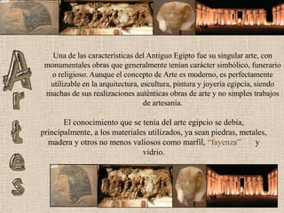Una de las características del Antiguo Egipto fue su singular arte, con monumentales obras que generalmente tenían carácter simbólico, funerario o religioso. Aunque el concepto de Arte es moderno, es perfectamente utilizable en la arquitectura, escultura, pintura y joyería egipcia, siendo muchas de sus realizaciones auténticas obras de arte y no simples trabajos de artesanía.El conocimiento que se tenía del arte egipcio se debía, principalmente, a los materiales utilizados, ya sean piedras, metales, madera y otros no menos valiosos como marfil, “fayenza”       y vidrio. 