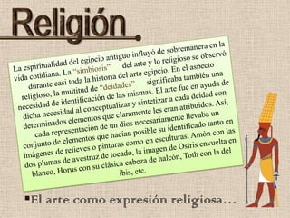ReligiónLa espiritualidad del egipcio antiguo influyó de sobremanera en la vida cotidiana. La “simbiosis”      del arte y lo religioso se observó durante casi toda la historia del arte egipcio. En el aspecto religioso, la multitud de “deidades”      significaba también una necesidad de identificación de las mismas. El arte fue en ayuda de dicha necesidad al conceptualizar y sintetizar a cada deidad con determinados elementos que claramente les eran atribuidos. Así, cada representación de un dios necesariamente llevaba un conjunto de elementos que hacían posible su identificado tanto en imágenes de relieves o pinturas como en esculturas: Amón con las dos plumas de avestruz de tocado, la imagen de Osiris envuelta en blanco, Horus con su clásica cabeza de halcón, Toth con la del ibis, etc. El arte como expresión religiosa…VIDA  CONTIDIANALa espiritualidad del egipcio antiguo influyó de sobremanera en la vida cotidiana. La “simbiosis”      del arte y lo religioso se observó durante casi toda la historia del arte egipcio. En el aspecto religioso, la multitud de “deidades”      significaba también una necesidad de identificación de las mismas. El arte fue en ayuda de dicha necesidad al conceptualizar y sintetizar a cada deidad con determinados elementos que claramente les eran atribuidos. Así, cada representación de un dios necesariamente llevaba un conjunto de elementos que hacían posible su identificado tanto en imágenes de relieves o pinturas como en esculturas: Amón con las dos plumas de avestruz de tocado, la imagen de Osiris envuelta en blanco, Horus con su clásica cabeza de halcón, Toth con la del ibis, etc. 