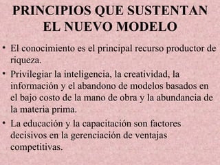 PRINCIPIOS QUE SUSTENTAN EL NUEVO MODELO El conocimiento es el principal recurso productor de riqueza. Privilegiar la inteligencia, la creatividad, la información y el abandono de modelos basados en el bajo costo de la mano de obra y la abundancia de la materia prima. La educación y la capacitación son factores decisivos en la gerenciación de ventajas competitivas. 