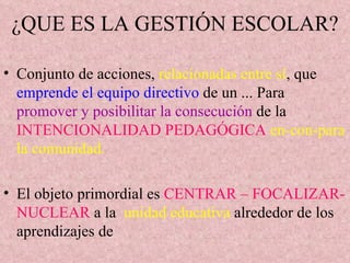 ¿QUE ES LA GESTIÓN ESCOLAR? Conjunto de acciones,  relacionadas entre sí , que  emprende el equipo directivo  de un ... Para  promover y posibilitar la consecución  de la  INTENCIONALIDAD PEDAGÓGICA   en-con-para la comunidad. El objeto primordial es  CENTRAR – FOCALIZAR- NUCLEAR  a la  unidad educativa  alrededor de los aprendizajes de  