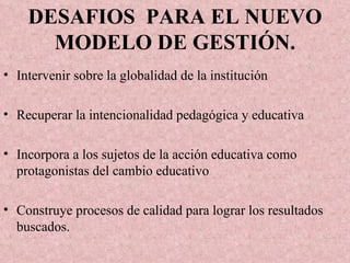 DESAFIOS  PARA EL NUEVO MODELO DE GESTIÓN. Intervenir sobre la globalidad de la institución Recuperar la intencionalidad pedagógica y educativa Incorpora a los sujetos de la acción educativa como protagonistas del cambio educativo Construye procesos de calidad para lograr los resultados buscados. 