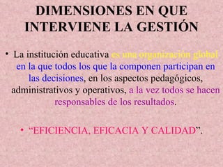 DIMENSIONES EN QUE INTERVIENE LA GESTIÓN La institución educativa  es una organización global   en la que todos los que la componen participan en las decisiones , en los aspectos pedagógicos, administrativos y operativos,  a la vez todos se hacen responsables de los resultados . “ EFICIENCIA, EFICACIA Y CALIDAD ”. 