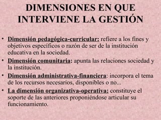 DIMENSIONES EN QUE INTERVIENE LA GESTIÓN Dimensión pedagógica-curricular:  refiere a los fines y objetivos específicos o razón de ser de la institución educativa en la sociedad. Dimensión comunitaria :  apunta las relaciones sociedad y la institución. Dimensión administrativa-financiera : incorpora el tema de los recursos necesarios, disponibles o no... La dimensión organizativa-operativa:  constituye el soporte de las anteriores proponiéndose articular su funcionamiento.  