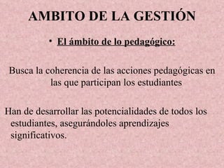 AMBITO DE LA GESTIÓN El ámbito de lo pedagógico: Busca la coherencia de las acciones pedagógicas en las que participan los estudiantes Han de desarrollar las potencialidades de todos los estudiantes, asegurándoles aprendizajes significativos. 