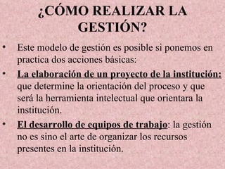 ¿CÓMO REALIZAR LA GESTIÓN? Este modelo de gestión es posible si ponemos en practica dos acciones básicas: La elaboración de un proyecto de la institución:  que determine la orientación del proceso y que será la herramienta intelectual que orientara la institución.  El desarrollo de equipos de trabajo : la gestión no es sino el arte de organizar los recursos presentes en la institución. 