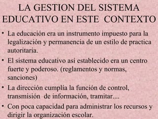 LA GESTION DEL SISTEMA EDUCATIVO EN ESTE  CONTEXTO La educación era un instrumento impuesto para la legalización y permanencia de un estilo de practica autoritaria. El sistema educativo así establecido era un centro fuerte y poderoso. (reglamentos y normas, sanciones) La dirección cumplía la función de control, transmisión  de información, tramitar....  Con poca capacidad para administrar los recursos y dirigir la organización escolar. 