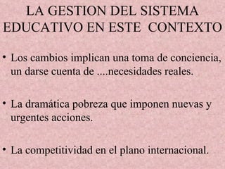 LA GESTION DEL SISTEMA EDUCATIVO EN ESTE  CONTEXTO Los cambios implican una toma de conciencia, un darse cuenta de ....necesidades reales. La dramática pobreza que imponen nuevas y urgentes acciones. La competitividad en el plano internacional. 