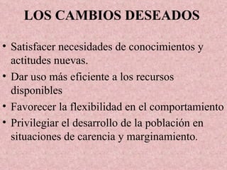 LOS CAMBIOS DESEADOS   Satisfacer necesidades de conocimientos y actitudes nuevas. Dar uso más eficiente a los recursos disponibles Favorecer la flexibilidad en el comportamiento Privilegiar el desarrollo de la población en situaciones de carencia y marginamiento . 