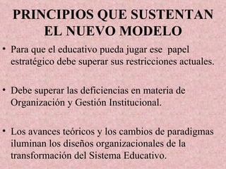 PRINCIPIOS QUE SUSTENTAN EL NUEVO MODELO Para que el educativo pueda jugar ese  papel estratégico debe superar sus restricciones actuales.  Debe superar las deficiencias en materia de Organización y Gestión Institucional. Los avances teóricos y los cambios de paradigmas iluminan los diseños organizacionales de la transformación del Sistema Educativo. 