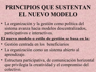 PRINCIPIOS QUE SUSTENTAN EL NUEVO MODELO La organización y la gestión como política del sistema avanza hacia modelos descentralizados, participativos e interactivos. El nuevo modelo o estilo de gestión se basa en la: Gestión centrada en los  beneficiarios La organización como un sistema abierto al aprendizaje. Estructura participativa, de comunicación horizontal que privilegia la creatividad y el compromiso del colectivo. 