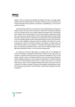 crática en casos de amenazas de catástrofe humanitaria. Pero ésta no se puede realizar
mediante las técnicas bélicas clásicas. Se pueden contemplar nuevos usos defensivos de
la fuerza enfocados hacia la prevención, la protección y la estabilización, y no en la conse-
cución de la victoria.
Carl Schmitt argumentaría que no puede existir una comunidad política sin enemigos. En
aquellos casos en los que se recurre a la fuerza en nombre de la humanidad, el adversario
ya no es un enemigo como tal, sino un forajido, alguien que amenaza la paz. Si Schmitt tiene
razón, estamos ante un futuro desolador, una nueva guerra global y contagiosa es posible.
Pero, si creemos que es posible mantener unidas a comunidades políticas con algo más allá
del miedo, entonces se abriría una alternativa, una transformación del concepto del Estado,
en el que los Estados dejarían de estar inherentemente ligados a la guerra, para operar den-
tro de un marco multilateral. Al argumento sobre la humanidad se le podría dar un vuelco.
Si empezamos a llamar a los terroristas enemigos, les otorgamos un estatus político; de
hecho esto bien podría ser lo que pretenden. Yo considero más acertado verles como fora-
jidos, como personas que quebrantan la paz, y hacer uso de los métodos policiales y de inte-
ligencia para enfrentarse a ellos, y no el recurso de las viejas guerras.
Los intentos por recrear las viejas guerras nos impiden tratar con las realidades del
mundo contemporáneo y globalizado. Efectivamente, elementos de las viejas guerras se
incorporan y exacerban las nuevas guerras que se libran en la actualidad en Irak y en otros
lugares. Las llamo “nuevas” no porque sean del todo nuevas sino porque sólo podemos des-
arrollar estrategias alternativas si somos capaces de distinguirlas de conceptos anteriores
como son: la II Guerra Mundial, la Guerra Fría o la “guerra contra el terror”. En el mundo
actual existe un enorme vacío de seguridad. Millones de personas viven a diario el temor a
la violencia. Sin embargo, nuestras concepciones de la seguridad, alimentadas por la expe-
riencia dominante que supone la II Guerra Mundial, no reducen esta inseguridad. De hecho,
la empeoran.
Actualidad20
nº 94 2006
.
 