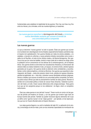 fundamentales para establecer la legitimidad de las guerras. Pero hay una línea muy fina
entre los héroes y los criminales, entre las muertes legítimas y el asesinato.
Las nuevas guerras
Lo que yo denomino “nuevas guerras” es todo lo opuesto. Éstas son guerras que ocurren
en el contexto de la desintegración de los Estados (especialmente Estados autoritarios bajo
el impacto de la globalización). Son guerras libradas por redes de actores estatales, y no
estatales, a menudo sin uniformes, a veces portando símbolos reconocibles como cruces o
gafas de sol Ray-Ban, al modo de las milicias croatas y de Bosnia-Herzegovina. Son gue-
rras en las que son raras las batallas, donde la mayor parte de la violencia se dirige contra
la población civil en consonancia con las tácticas de la contrainsurgencia y de la limpieza
étnica. Son guerras donde se derrumban las recaudaciones tributarias y la financiación del
esfuerzo bélico se realiza mediante el robo y el saqueo, el comercio ilícito y demás ingresos
generados por la guerra. Son guerras donde la distinción entre combatientes y excomba-
tientes o entre violencia legítima y criminal se difuminan. Son guerras que exacerban la des-
integración del Estado —caída del producto interior bruto, pérdida de ingresos tributarios,
pérdida de legitimidad, etc—. Ante todo, cimientan nuevas identidades sectarias (religiosas,
étnicas o tribales) que socavan el sentido de una comunidad política compartida. De hecho,
se podría incluso afirmar que éste es precisamente el sentido de estas guerras. Recrean el
sentido de la comunidad política a través de nuevas líneas divisorias, mediante la promo-
ción del miedo y el odio. Crean nuevas distinciones entre amigos-enemigos. “Esta guerra
tuvo que ser tan sangrienta porque no nos odiábamos”, me llegó a decir un compañero
serbo-bosnio.
Claro que, estas guerras no son del todo “nuevas”. Tienen mucho en común con las gue-
rras del período pre-moderno en Europa, y con las guerras que tuvieron lugar fuera de
Europa durante este período. También se pueden reconocer algunos elementos de lo que
yo defino como “guerras nuevas” en las “viejas guerras” —por ejemplo, en las repercusio-
nes que tuvo la I Guerra Mundial sobre el Imperio Otomano—.
Las viejas guerras llegaron a su cenit a mediados del siglo XX. La aplicación de la cien-
cia y la tecnología al arte de matar, junto con las crecientes capacidades de movilización de
13Actualidad
Un nuevo enfoque sobre las guerras
.
Las nuevas guerras exacerban la desintegración del Estado y cimientan
nuevas identidades sectarias que socavan el sentido de
una comunidad política compartida
 