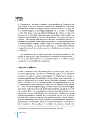los Estados llevaron a una destrucción a escala inimaginable. Cerca de 35 millones de per-
sonas murieron en la I Guerra Mundial, y 50 millones en la II Guerra Mundial. En Auschwitz
fallecieron tantas personas en unas pocas semanas como en el Tsunami o en toda la gue-
rra en Bosnia-Herzegovina. Un número parecido perdió la vida en una noche de bombarde-
os sobre Tokio, Dresden, Hamburgo, Hiroshima o Nagasaki. Sin embargo, la mitad de los
que murieron eran civiles. De la experiencia de esas guerras llegó el Estado totalitario cen-
tralista y los bloques de Estados —el punto más álgido en el proceso de construcción de
Estados—. Cuando George Orwell escribió su novela 1984, su tétrica visión de unos blo-
ques totalitarios en conflicto, estaba pensando no solo en la Unión Soviética sino también
en el Reino Unido de la posguerra. 1984 era 1948 al revés. Ante todo, estas guerras dieron
pie a la emergencia de un nuevo concepto de lo político que se extendía más allá del Estado
a bloques de naciones; la idea de la democracia contra el totalitarismo, o del socialismo con-
tra el fascismo.
Tanto la Guerra Fría como la guerra contra el terror son formas de mantener vivo este
concepto de viejas guerras, ligado a una visión más amplía de la comunidad política. La
visión de las viejas guerras está aún muy arraigada en la retórica de los políticos. Esto últi-
mo les impide ver la realidad de las nuevas guerras.
La guerra imaginaria
Yo defino a la Guerra Fría como una “guerra imaginaria”. Se suele decir que Europa, e inclu-
so el mundo, disfrutaron de la “paz” tras la II Guerra Mundial. Dejando de lado que se libra-
ban guerras muy reales en Hungría o Checoslovaquia, y en múltiples lugares de lo que se
llamaba en aquella época el Tercer Mundo, en Europa vivíamos como si estuviéramos en
guerra con millones de personas armadas, simulacros, historias de espionaje, propaganda
hostil, etc. Vivíamos con un grado de ansiedad y miedo asociado generalmente con la gue-
rra, pero fomentado además por entidades —las industrias de defensa, el Estado centralis-
ta— y por la distinción de amigo-enemigo que dividía al mundo en dos campos ideológicos
diferenciados, brindando un instrumento ideal para desacreditar a la oposición. Durante todo
este período, la Guerra Fría era percibida como un poderoso conflicto ideológico, un “gran
enfrentamiento”, como lo señaló Deutscher, entre la democracia y el totalitarismo, o entre el
capitalismo y el socialismo.6 Esta idea, este “conflicto global”, fue una forma de definir la
comunidad política dentro de cada bloque. La Guerra Fría convenía a ambas partes por
igual. La II Guerra Mundial había resuelto el problema del desempleo masivo y del destruc-
tivo nacionalismo económico de la década de los treinta en Occidente, y de la ineficacia y
falta de legitimidad en Oriente. La Guerra Fría reproducía estas soluciones. En cierta medi-
Actualidad14
nº 94 2006
.
6 Isaac Deutscher, The Great Contest: Russia and the West, Oxford University Press, Oxford, 1960.
 