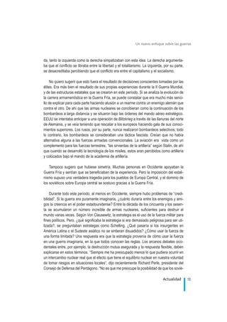 da, tanto la izquierda como la derecha simpatizaban con esta idea. La derecha argumenta-
ba que el conflicto se libraba entre la libertad y el totalitarismo. La izquierda, por su parte,
se desacreditaba percibiendo que el conflicto era entre el capitalismo y el socialismo.
No quiero sugerir que esto fuera el resultado de decisiones conscientes tomadas por las
élites. Era más bien el resultado de sus propias experiencias durante la II Guerra Mundial,
y de las estructuras estatales que se crearon en este período. Si se analiza la evolución de
la carrera armamentística en la Guerra Fría, se puede constatar que era mucho más senci-
llo de explicar para cada parte haciendo alusión a un rearme contra un enemigo alemán que
contra el otro. De ahí que las armas nucleares se concibieran como la continuación de los
bombardeos a larga distancia y se situaron bajo las órdenes del mando aéreo estratégico.
EEUU se intentaba anticipar a una operación de Blitzkrieg a través de las llanuras del norte
de Alemania, y se veía teniendo que rescatar a los europeos haciendo gala de sus conoci-
mientos superiores. Los rusos, por su parte, nunca realizaron bombardeos selectivos; todo
lo contrario, los bombardeos se consideraban una táctica fascista. Creían que no había
alternativa alguna a las fuerzas armadas convencionales. La aviación era vista como un
complemento para las fuerzas terrestres, “las sirvientas de la artillería” según Stalin, de ahí
que cuando se desarrolló la tecnología de los misiles, estos eran percibidos como artillería
y colocados bajo el mando de la academia de artillería.
Tampoco sugiero que hubiese simetría. Muchas personas en Occidente apoyaban la
Guerra Fría y sentían que se beneficiaban de la experiencia. Pero la imposición del estali-
nismo supuso una verdadera tragedia para los pueblos de Europa Central, y el dominio de
los soviéticos sobre Europa central se sostuvo gracias a la Guerra Fría.
Durante todo este período, al menos en Occidente, siempre hubo problemas de “credi-
bilidad”. Si la guerra era puramente imaginaria, ¿cuánto duraría entre los enemigos y ami-
gos la creencia en el poder estadounidense? Entre la década de los cincuenta y los sesen-
ta se acumularon un número increíble de armas nucleares, suficientes para destruir el
mundo varias veces. Según Von Clausewitz, la estrategia es el uso de la fuerza militar para
fines políticos. Pero, ¿qué significaba la estrategia si era demasiado peligrosa para ser uti-
lizada?, se preguntaban estrategas como Schelling. ¿Qué pasaría si los insurgentes en
América Latina o el Sudeste asiático no se sintieran disuadidos? ¿Cómo usar la fuerza de
una forma limitada? Una respuesta era que la estrategia provenía de cómo usar la fuerza
en una guerra imaginaria, en la que todos conocen las reglas. Los arcanos debates occi-
dentales entre, por ejemplo, la destrucción mutua asegurada y la respuesta flexible, deben
explicarse en estos términos. “Siempre me ha preocupado menos lo que pudiera ocurrir en
un intercambio nuclear real que el efecto que tiene el equilibrio nuclear en nuestra voluntad
de tomar riesgos en situaciones locales”, dijo recientemente Richard Perle, presidente del
Consejo de Defensa del Pentágono. “No es que me preocupe la posibilidad de que los sovié-
15Actualidad
Un nuevo enfoque sobre las guerras
.
 