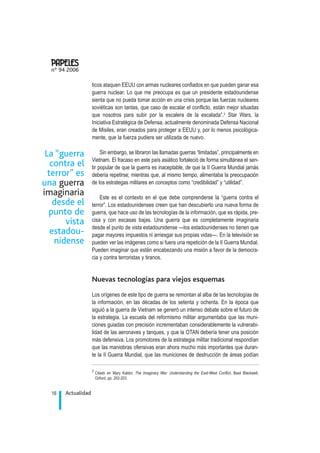 ticos ataquen EEUU con armas nucleares confiados en que pueden ganar esa
guerra nuclear. Lo que me preocupa es que un presidente estadounidense
sienta que no pueda tomar acción en una crisis porque las fuerzas nucleares
soviéticas son tantas, que caso de escalar el conflicto, están mejor situadas
que nosotros para subir por la escalera de la escalada”.7 Star Wars, la
Iniciativa Estratégica de Defensa, actualmente denominada Defensa Nacional
de Misiles, eran creados para proteger a EEUU y, por lo menos psicológica-
mente, que la fuerza pudiera ser utilizada de nuevo.
Sin embargo, se libraron las llamadas guerras “limitadas”, principalmente en
Vietnam. El fracaso en este país asiático fortaleció de forma simultánea el sen-
tir popular de que la guerra es inaceptable, de que la II Guerra Mundial jamás
debería repetirse; mientras que, al mismo tiempo, alimentaba la preocupación
de los estrategas militares en conceptos como “credibilidad” y “utilidad”.
Este es el contexto en el que debe comprenderse la “guerra contra el
terror”. Los estadounidenses creen que han descubierto una nueva forma de
guerra, que hace uso de las tecnologías de la información, que es rápida, pre-
cisa y con escasas bajas. Una guerra que es completamente imaginaria
desde el punto de vista estadounidense —los estadounidenses no tienen que
pagar mayores impuestos ni arriesgar sus propias vidas—. En la televisión se
pueden ver las imágenes como si fuera una repetición de la II Guerra Mundial.
Pueden imaginar que están encabezando una misión a favor de la democra-
cia y contra terroristas y tiranos.
Nuevas tecnologías para viejos esquemas
Los orígenes de este tipo de guerra se remontan al alba de las tecnologías de
la información, en las décadas de los setenta y ochenta. En la época que
siguió a la guerra de Vietnam se generó un intenso debate sobre el futuro de
la estrategia. La escuela del reformismo militar argumentaba que las muni-
ciones guiadas con precisión incrementaban considerablemente la vulnerabi-
lidad de las aeronaves y tanques, y que la OTAN debería tener una posición
más defensiva. Los promotores de la estrategia militar tradicional respondían
que las maniobras ofensivas eran ahora mucho más importantes que duran-
te la II Guerra Mundial, que las municiones de destrucción de áreas podían
Actualidad16
nº 94 2006
.
7 Citado en Mary Kaldor, The Imaginary War: Understanding the East-West Conflict, Basil Blackwell,
Oxford, pp. 202-203.
La “guerra
contra el
terror” es
una guerra
imaginaria
desde el
punto de
vista
estadou-
nidense
 
