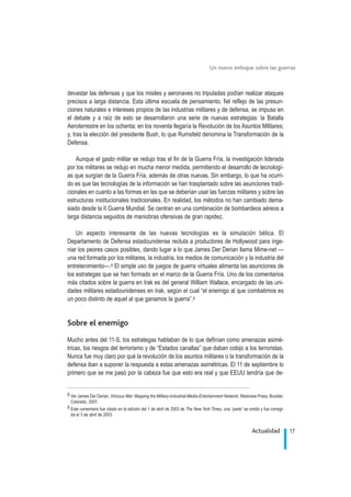 devastar las defensas y que los misiles y aeronaves no tripuladas podían realizar ataques
precisos a larga distancia. Esta última escuela de pensamiento, fiel reflejo de las presun-
ciones naturales e intereses propios de las industrias militares y de defensa, se impuso en
el debate y a raíz de esto se desarrollaron una serie de nuevas estrategias: la Batalla
Aeroterrestre en los ochenta; en los noventa llegaría la Revolución de los Asuntos Militares;
y, tras la elección del presidente Bush, lo que Rumsfeld denomina la Transformación de la
Defensa.
Aunque el gasto militar se redujo tras el fin de la Guerra Fría, la investigación liderada
por los militares se redujo en mucha menor medida, permitiendo el desarrollo de tecnologí-
as que surgían de la Guerra Fría, además de otras nuevas. Sin embargo, lo que ha ocurri-
do es que las tecnologías de la información se han trasplantado sobre las asunciones tradi-
cionales en cuanto a las formas en las que se deberían usar las fuerzas militares y sobre las
estructuras institucionales tradicionales. En realidad, los métodos no han cambiado dema-
siado desde la II Guerra Mundial. Se centran en una combinación de bombardeos aéreos a
larga distancia seguidos de maniobras ofensivas de gran rapidez.
Un aspecto interesante de las nuevas tecnologías es la simulación bélica. El
Departamento de Defensa estadounidense recluta a productores de Hollywood para inge-
niar los peores casos posibles, dando lugar a lo que James Der Derian llama Mime-net —
una red formada por los militares, la industria, los medios de comunicación y la industria del
entretenimiento—.8 El simple uso de juegos de guerra virtuales alimenta las asunciones de
los estrategas que se han formado en el marco de la Guerra Fría. Uno de los comentarios
más citados sobre la guerra en Irak es del general William Wallace, encargado de las uni-
dades militares estadounidenses en Irak, según el cual “el enemigo al que combatimos es
un poco distinto de aquel al que ganamos la guerra”.9
Sobre el enemigo
Mucho antes del 11-S, los estrategas hablaban de lo que definían como amenazas asimé-
tricas, los riesgos del terrorismo y de “Estados canallas” que daban cobijo a los terroristas.
Nunca fue muy claro por qué la revolución de los asuntos militares o la transformación de la
defensa iban a suponer la respuesta a estas amenazas asimétricas. El 11 de septiembre lo
primero que se me pasó por la cabeza fue que esto era real y que EEUU tendría que de-
17Actualidad
Un nuevo enfoque sobre las guerras
.
8 Ver James Der Derian, Virtuous War: Mapping the Military-Industrial-Media-Entertainment Network, Westview Press, Boulder,
Colorado, 2001.
9 Este comentario fue citado en la edición del 1 de abril de 2003 de The New York Times, una “parte” se omitió y fue corregi-
da el 3 de abril de 2003.
 