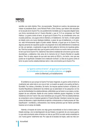 sarrollar una visión distinta. Pero, me equivocaba. Teniendo en cuenta a las personas que
rodean al presidente Bush, como Richard Perle o Dick Cheney, que habían sido educados
en la escuela de la Guerra Fría, era posiblemente inevitable que la respuesta elegida fuese
una forma reconstruida de la II Guerra Mundial, y que el 11-S se comparase con Pearl
Harbour. La guerra contra el terror, al igual que la Guerra Fría, es considerada como una
cruzada poderosa, una pugna entre la libertad y el totalitarismo. De hecho, el islam global
es tratado como una nueva ideología totalitaria, a pesar de que el totalitarismo, a mi pare-
cer, está intrínsicamente ligado al poder estatal. Además, al igual que en la Guerra Fría,
algunas personas de izquierda ayudan a la progresión de la idea defendiendo la resistencia
en Irak, por ejemplo, o explicando el auge del islam global en términos de injusticias globa-
les. Para los europeos está claro que la guerra contra el terror es mucho menos convincen-
te de lo que fue la Guerra Fría. Sabíamos más sobre la realidad del comunismo que los esta-
dounidenses y estábamos más cerca de la memoria de la II Guerra Mundial en aquella
época. Pero no estoy segura de que esto sea cierto en EEUU y, de hecho, creo que ese
puede ser el significado verdadero de la reelección de Bush. La idea de la guerra contra el
terror es para muchos estadounidenses tanto o más convincente que la Guerra Fría.
El problema es que aunque la Guerra Fría fuese imaginaria, la guerra contra el terror es
cruelmente real, sobre todo si uno vive en Irak. La invasión se ajustó a los sueños de Bush y
Rumsfeld. Fue vistosa y dramática. De hecho, los iraquíes apenas lucharon: el Ejército y la
Guardia Republicana obedecieron las órdenes que se plasmaban en los pasquines con los
que les bombardeaban los estadounidenses, pidiéndoles que se fueran a sus casas y se des-
pojasen de sus uniformes. Aparte de unos cuantos irredentos grupos irregulares, no hubo
resistencia como tal. Fueron más unas maniobras que una guerra. Pero los estadounidenses
se comportaron como si hubieran ganado la II Guerra Mundial. Intentaron recrear las ocupa-
ciones de Alemania o Japón disolviendo el ejército e introduciendo un fuerte proceso de “des-
baazificación”, humillando y enfureciendo a las mismas personas que les habían permitido
hacerse con el campo de batalla.
Además, el impacto de luchar una vieja guerra reconstituida no fue la victoria sobre un
Estado enemigo, sino la desintegración de ese Estado y la aparición de una nueva guerra.
Lo que está ocurriendo sobre el terreno en Irak es que EEUU se está viendo arrastrado en
una “nueva guerra” totalmente real. Por culpa de la escasez de tropas, cada vez más con-
Actualidad18
nº 94 2006
.
La “guerra contra el terror”, al igual que la Guerra Fría,
es considerada como una cruzada poderosa, una pugna
entre la libertad y el totalitarismo
 