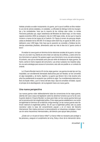 tratistas privados se están incorporando a la guerra, por lo que el conflicto se libra median-
te una red de actores estatales y no estatales. La dificultad de distinguir entre los insurgen-
tes y los combatientes, hace que la mayoría de las víctimas sean civiles. La revista
Panorama publicaba que, según estadísticas del Ministerio de Salud iraquí, en tres meses
(agosto-noviembre 2005) se produjeron más de 3.000 bajas civiles, de las que la mayoría
murieron a manos de las tropas de la Coalición. En Faluja el número de personas despla-
zadas es alrededor de los 300.000. En el ataque sobre Sadr City, en agosto de 2005, se con-
tabilizaron unas 3.000 bajas. Esto hace que la oposición se consolide y fortalece las ten-
dencias extremistas jihadistas, alimentando cada vez más la idea de la “guerra contra el
terror”.
Al analizar la nueva guerra en términos de las relaciones sociales de la guerra, nos topa-
mos con una visión muy distinta de cómo tratar con este tipo de conflictos, y sobre cómo tra-
tar al terrorismo en general. No quisiera sugerir que el terrorismo no es una seria amenaza.
Al contrario, creo que es demasiado serio para ser rehén de fantasías de viejas guerras. De
hecho, sentía lo mismo respecto del comunismo. Las armas nucleares nos impedían adop-
tar una seria estrategia para socavar el comunismo; esto sólo era posible en un contexto de
entente.
La II Guerra Mundial marcó el fin de las viejas guerras. Las guerras de este tipo son hoy
imposibles; son sencillamente demasiado destructivas para ser libradas; se han convertido
en algo inaceptable y, de hecho, ilegítimo. La guerra que libraron Irán e Irak durante ocho
años fue posiblemente la excepción que confirma la regla. Fue increíblemente destructiva y
llevó al empate militar, y por lo menos del lado iraquí, lejos de consolidar al Estado, supuso
el principio de la desintegración, de la progresión hacia una nueva guerra.
Una nueva perspectiva
Las nuevas guerras violan deliberadamente todas las convenciones de las viejas guerras,
además del nuevo corpus de legislación sobre los derechos humanos que se ha ido cons-
truyendo desde la II Guerra Mundial. La clave para tratar con las nuevas guerras tiene que
ser la reconstrucción de la legitimidad política. Si las viejas guerras establecieron una noción
de legitimidad en términos de la distinción amigo-enemigo, en las nuevas guerras esta dis-
tinción destruiría la legitimidad política. De ahí que la legitimidad política sólo se pueda
reconstruir sobre la base del consentimiento popular y en el marco del Derecho
Internacional. Esto implica promover la democratización en situaciones complejas o hacer
uso de varios mecanismos internacionales y del derecho para apoyar tales procesos.
¿Existe aún un rol para la fuerza militar? La fuerza militar es necesaria para proteger a
las personas y asegurar el cumplimiento de la ley. Estoy a favor de la intervención demo-
19Actualidad
Un nuevo enfoque sobre las guerras
.
 