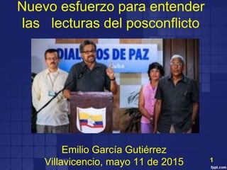 Nuevo esfuerzo para entender
las lecturas del posconflicto
Emilio García Gutiérrez
Villavicencio, mayo 11 de 2015 1
 