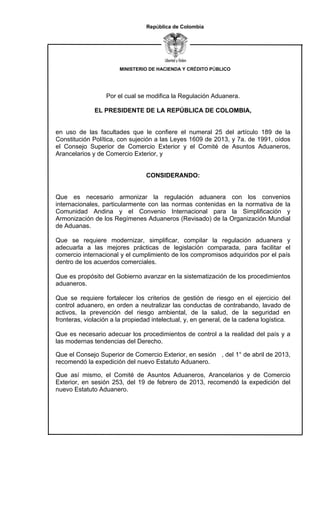 MINISTERIO DE HACIENDA Y CRÉDITO PÚBLICO
República de Colombia
Por el cual se modifica la Regulación Aduanera.
EL PRESIDENTE DE LA REPÚBLICA DE COLOMBIA,
en uso de las facultades que le confiere el numeral 25 del artículo 189 de la
Constitución Política, con sujeción a las Leyes 1609 de 2013, y 7a. de 1991, oídos
el Consejo Superior de Comercio Exterior y el Comité de Asuntos Aduaneros,
Arancelarios y de Comercio Exterior, y
CONSIDERANDO:
Que es necesario armonizar la regulación aduanera con los convenios
internacionales, particularmente con las normas contenidas en la normativa de la
Comunidad Andina y el Convenio Internacional para la Simplificación y
Armonización de los Regímenes Aduaneros (Revisado) de la Organización Mundial
de Aduanas.
Que se requiere modernizar, simplificar, compilar la regulación aduanera y
adecuarla a las mejores prácticas de legislación comparada, para facilitar el
comercio internacional y el cumplimiento de los compromisos adquiridos por el país
dentro de los acuerdos comerciales.
Que es propósito del Gobierno avanzar en la sistematización de los procedimientos
aduaneros.
Que se requiere fortalecer los criterios de gestión de riesgo en el ejercicio del
control aduanero, en orden a neutralizar las conductas de contrabando, lavado de
activos, la prevención del riesgo ambiental, de la salud, de la seguridad en
fronteras, violación a la propiedad intelectual, y, en general, de la cadena logística.
Que es necesario adecuar los procedimientos de control a la realidad del país y a
las modernas tendencias del Derecho.
Que el Consejo Superior de Comercio Exterior, en sesión , del 1° de abril de 2013,
recomendó la expedición del nuevo Estatuto Aduanero.
Que así mismo, el Comité de Asuntos Aduaneros, Arancelarios y de Comercio
Exterior, en sesión 253, del 19 de febrero de 2013, recomendó la expedición del
nuevo Estatuto Aduanero.
 