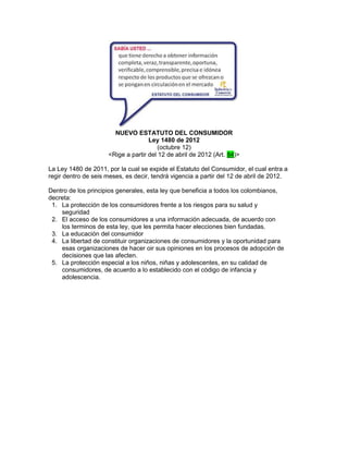 NUEVO ESTATUTO DEL CONSUMIDOR
                                    Ley 1480 de 2012
                                        (octubre 12)
                     <Rige a partir del 12 de abril de 2012 (Art. 84)>

La Ley 1480 de 2011, por la cual se expide el Estatuto del Consumidor, el cual entra a
regir dentro de seis meses, es decir, tendrá vigencia a partir del 12 de abril de 2012.

Dentro de los principios generales, esta ley que beneficia a todos los colombianos,
decreta:
 1. La protección de los consumidores frente a los riesgos para su salud y
    seguridad
 2. El acceso de los consumidores a una información adecuada, de acuerdo con
    los terminos de esta ley, que les permita hacer elecciones bien fundadas.
 3. La educación del consumidor
 4. La libertad de constituir organizaciones de consumidores y la oportunidad para
    esas organizaciones de hacer oir sus opiniones en los procesos de adopción de
    decisiones que las afecten.
 5. La protección especial a los niños, niñas y adolescentes, en su calidad de
    consumidores, de acuerdo a lo establecido con el código de infancia y
    adolescencia.
 
