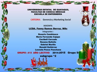 UNIVERSIDAD ESTATAL DE GUAYAQUIL 
FACULTAD DE CIENCIA MÉDICAS 
ESCUELA DE ENFERMERÍA 
CATEDRA: Gerencia y Marketing Social 
DOCENTE: 
LCDA. Fanny Ramos Berruz. MSc 
Integrantes : 
Rosario Cambisaca 
María Fernanda Cajape 
Cecibell Cercado 
Roxana Bellolio 
Gabriel Murillo 
Ronald Gutiérrez 
Leonela Ponce Panchana 
GRUPO : # 5 AÑO LECTIVO 2014-2015 Grupo 5/ 
subgrupo *2 
 