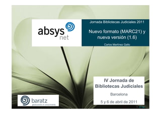 Jornada Bibliotecas Judiciales 2011

Nuevo formato (MARC21) y
   nueva versión (1.6)
         Carlos Martínez Gallo




       IV Jornada de
   Bibliotecas Judiciales
              Barcelona
      5 y 6 de abril de 2011
                                 1 |^| |v|
 