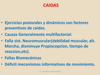 CAIDAS
• Ejercicios posturales y dinámicos son factores
preventivos de caídas.
• Causas Generalmente multifactorial:
• Falla sist. Neuromuscular(debilidad muscular, alt.
Marcha, disminuye Propiocepcion, tiempo de
reaccion,etc).
• Fallas Biomecánicas
• Déficit mecanismos informativos de movimiento.
Lic. LUIS RAFAEL PINILLOS DEZA
 
