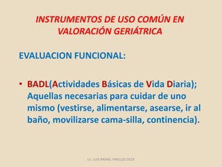INSTRUMENTOS DE USO COMÚN EN
VALORACIÓN GERIÁTRICA
EVALUACION FUNCIONAL:
• BADL(Actividades Básicas de Vida Diaria);
Aquellas necesarias para cuidar de uno
mismo (vestirse, alimentarse, asearse, ir al
baño, movilizarse cama-silla, continencia).
Lic. LUIS RAFAEL PINILLOS DEZA
 