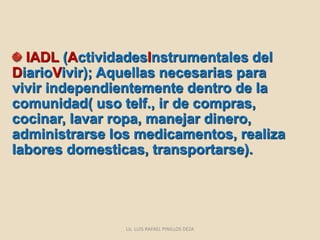IADL (ActividadesInstrumentales del
DiarioVivir); Aquellas necesarias para
vivir independientemente dentro de la
comunidad( uso telf., ir de compras,
cocinar, lavar ropa, manejar dinero,
administrarse los medicamentos, realiza
labores domesticas, transportarse).
Lic. LUIS RAFAEL PINILLOS DEZA
 