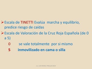 Escala de TINETTI Evalúa marcha y equilibrio,
predice riesgo de caídas
Escala de Valoración de la Cruz Roja Española (de 0
a 5)
0 se vale totalmente por si mismo
5 inmovilizado en cama o silla
Lic. LUIS RAFAEL PINILLOS DEZA
 