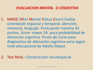 EVALUACION MENTAL O COGNITIVA
1. MMSE (Mini Mental Status Exam) Evalúa
orientación espacial y temporal, atención,
memoria, lenguaje. Puntuación máxima 30
puntos. Score mayor 26 poca probabilidad de
alteración cognitiva. Punto de Corte para
diagnostico de alteración cognitiva varia según
nivel educacional de Adulto Mayor.
2. Test Reloj : Construcción visuoespacial
Lic. LUIS RAFAEL PINILLOS DEZA
 