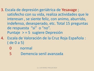 3. Escala de depresión geriátrica de Yesavage ;
satisfecho con su vida, realiza actividades que le
interesan , se siente feliz, con animo, aburrido,
indefenso, desesperado, etc. Total 15 preguntas
de respuesta “si” o “no”.
Puntaje > = 5 sugiere Depresión
4. Escala de Valoración de la Cruz Roja Española :
( de 0 a 5)
0 normal
5 Demencia senil avanzada.
Lic. LUIS RAFAEL PINILLOS DEZA
 