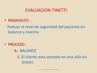 EVALUACION TINETTI
• PROPOSITO :
Evaluar el nivel de seguridad del paciente en
balance y marcha
• PROCESO :
A.- BALANCE
1. El cliente esta sentado en una silla sin
brazos.
Lic. LUIS RAFAEL PINILLOS DEZA
 