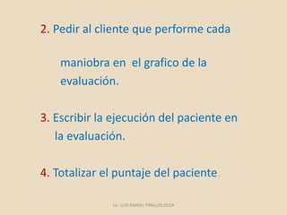 2. Pedir al cliente que performe cada
maniobra en el grafico de la
evaluación.
3. Escribir la ejecución del paciente en
la evaluación.
4. Totalizar el puntaje del paciente.
Lic. LUIS RAFAEL PINILLOS DEZA
 