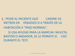 1. PEDIR AL PACIENTE QUE CAMINE 50
METROS EN PASADIZO O A TRAVÉS DE LA
HABITACIÓN A “PASO NORMAL”.
SI USA AYUDAS PARA LA MARCHA: MULETA,
BASTON O ANDADOR, SE LE PERMITE EL USO
DURANTE EL TEST.
Lic. LUIS RAFAEL PINILLOS DEZA
 