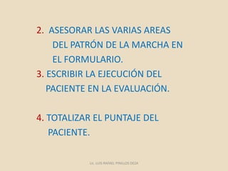 2. ASESORAR LAS VARIAS AREAS
DEL PATRÓN DE LA MARCHA EN
EL FORMULARIO.
3. ESCRIBIR LA EJECUCIÓN DEL
PACIENTE EN LA EVALUACIÓN.
4. TOTALIZAR EL PUNTAJE DEL
PACIENTE.
Lic. LUIS RAFAEL PINILLOS DEZA
 