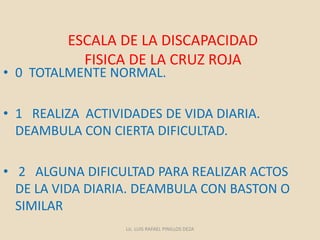 ESCALA DE LA DISCAPACIDAD
FISICA DE LA CRUZ ROJA
• 0 TOTALMENTE NORMAL.
• 1 REALIZA ACTIVIDADES DE VIDA DIARIA.
DEAMBULA CON CIERTA DIFICULTAD.
• 2 ALGUNA DIFICULTAD PARA REALIZAR ACTOS
DE LA VIDA DIARIA. DEAMBULA CON BASTON O
SIMILAR
Lic. LUIS RAFAEL PINILLOS DEZA
 
