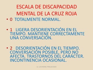 ESCALA DE DISCAPACIDAD
MENTAL DE LA CRUZ ROJA
• 0 TOTALMENTE NORMAL.
• 1 LIGERA DESORIENTACIÓN EN EL
TIEMPO. MANTIENE CORRECTAMENTE
UNA CONVERSACIÓN.
• 2 DESORIENTACIÓN EN EL TIEMPO.
CONVERSACIÓN POSIBLE, PERO NO
AFECTA. TRASTORNOS DEL CARÁCTER.
INCONTINENCIA OCASIONAL.
Lic. LUIS RAFAEL PINILLOS DEZA
 